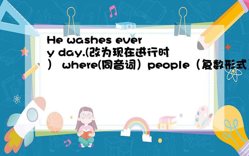 He washes every day.(改为现在进行时） where(同音词）people（复数形式）feel(过去式）make(现在分词）windy（名次形式）