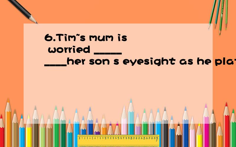 6.Tim~s mum is worried _________her son s eyesight as he plats online games too much.A.for B.adout C.witn D.of7.8.Charlie can’t go with us because he _______ a professor around our company.A.shows B.was showing C.has shown D.is showing为什么D?