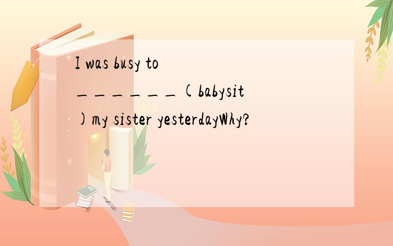 I was busy to ______(babysit)my sister yesterdayWhy?