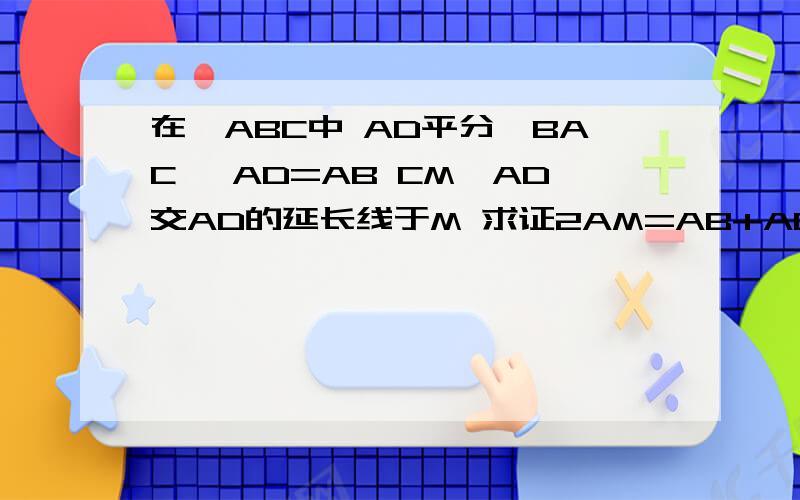 在△ABC中 AD平分∠BAC ,AD=AB CM⊥AD交AD的延长线于M 求证2AM=AB+AC