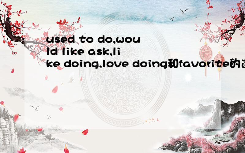 used to do,would like ask,like doing,love doing和favorite的造句问题used to do造否定句和疑问句各两个,would like ask造肯定句和否定句各两个,like doing,love doing和favorite三个肯定句     急求,在线等