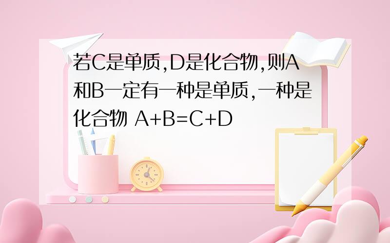 若C是单质,D是化合物,则A和B一定有一种是单质,一种是化合物 A+B=C+D