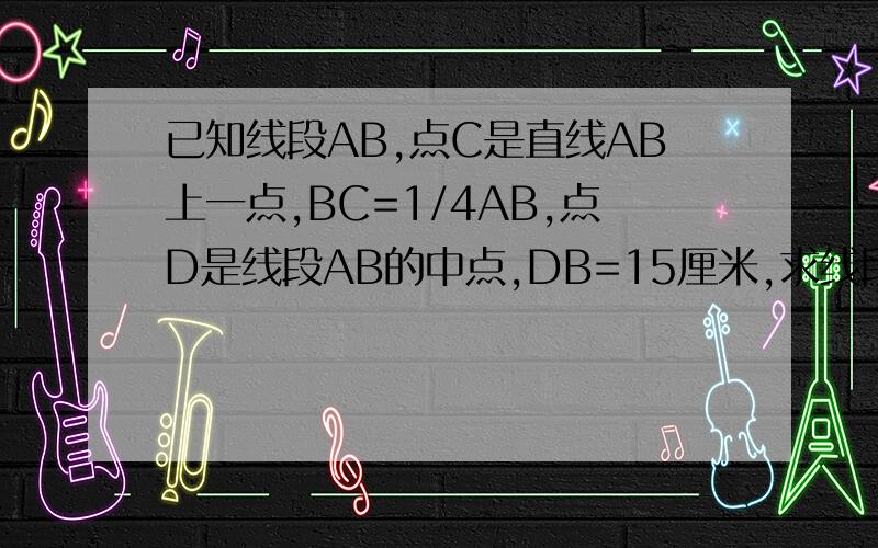 已知线段AB,点C是直线AB上一点,BC=1/4AB,点D是线段AB的中点,DB=15厘米,求线段AB的长度