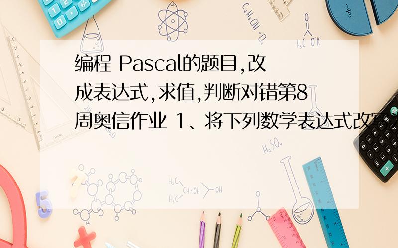 编程 Pascal的题目,改成表达式,求值,判断对错第8周奥信作业 1、将下列数学表达式改写为PASCAL表达式.（1）10＜x100 或 x15+1(3) ord(true)+ord(‘5’)(4) (5>4) and (7+3f)(6) chr(‘ ‘ ‘ ’)(7) odd(4) and odd(15)(