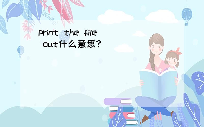 print the file out什么意思?