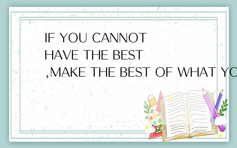 IF YOU CANNOT HAVE THE BEST ,MAKE THE BEST OF WHAT YOU HAVE