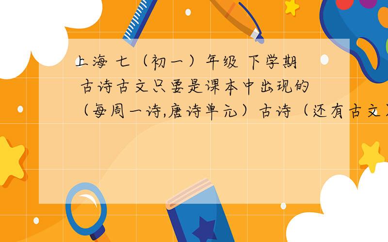 上海 七（初一）年级 下学期 古诗古文只要是课本中出现的（每周一诗,唐诗单元）古诗（还有古文）,都要.（如果合适给10）