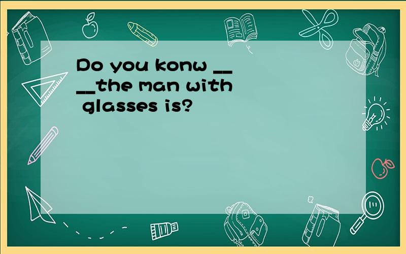 Do you konw ____the man with glasses is?