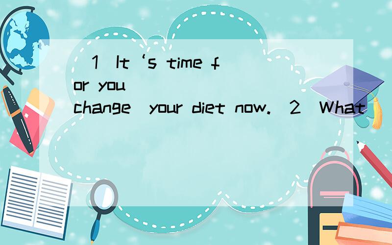 （1）It‘s time for you ______(change）your diet now.（2）What _____ your parents _____(do) at this moment.