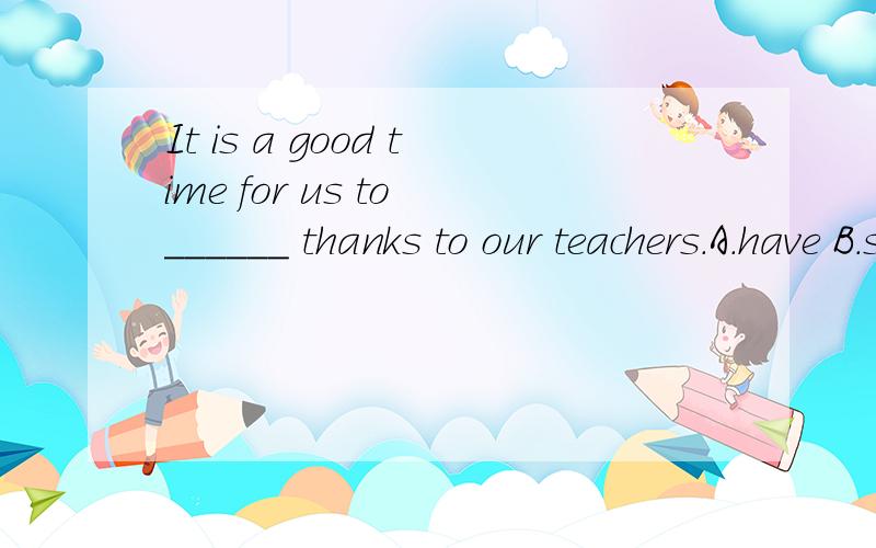 It is a good time for us to ______ thanks to our teachers.A.have B.show C.get D.takeOn Teachers' day,teachers usually ______ their best clothes.A.dress B.wear in C.dress up D.dress in