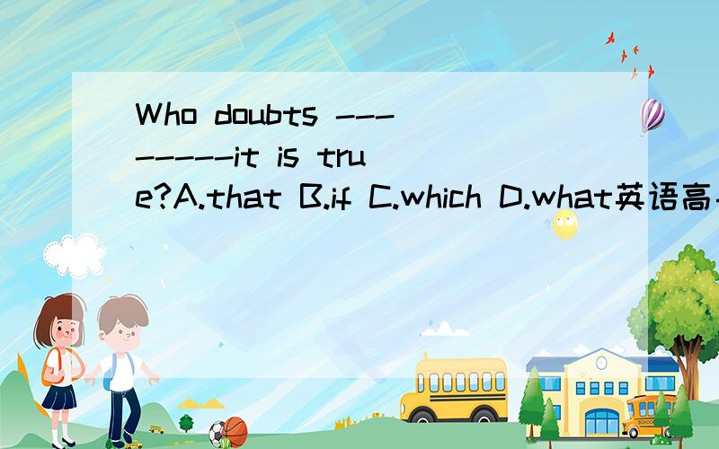 Who doubts --------it is true?A.that B.if C.which D.what英语高手快来啊.答案上说是A.可为什么不能是B呢?