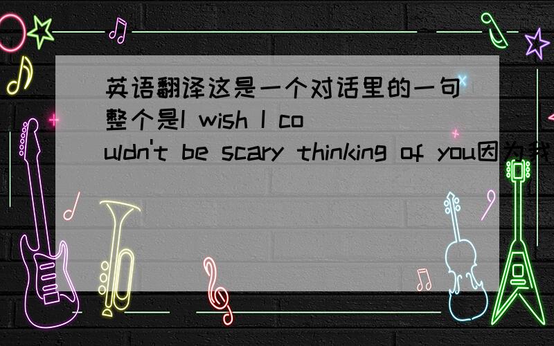 英语翻译这是一个对话里的一句整个是I wish I couldn't be scary thinking of you因为我不知道怎么理解这句话，因为这句话对我很重要。Thanks