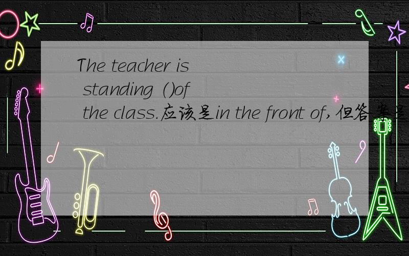 The teacher is standing （）of the class.应该是in the front of,但答案是in front of ,是答案错了还是怎样?