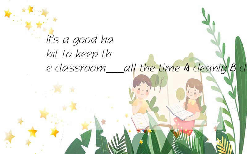 it's a good habit to keep the classroom___all the time A cleanly B clearly C clear D clean