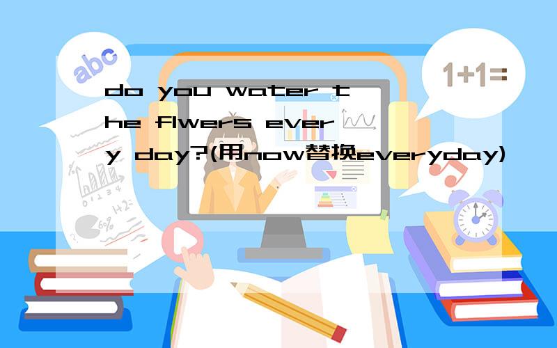 do you water the flwers every day?(用now替换everyday)