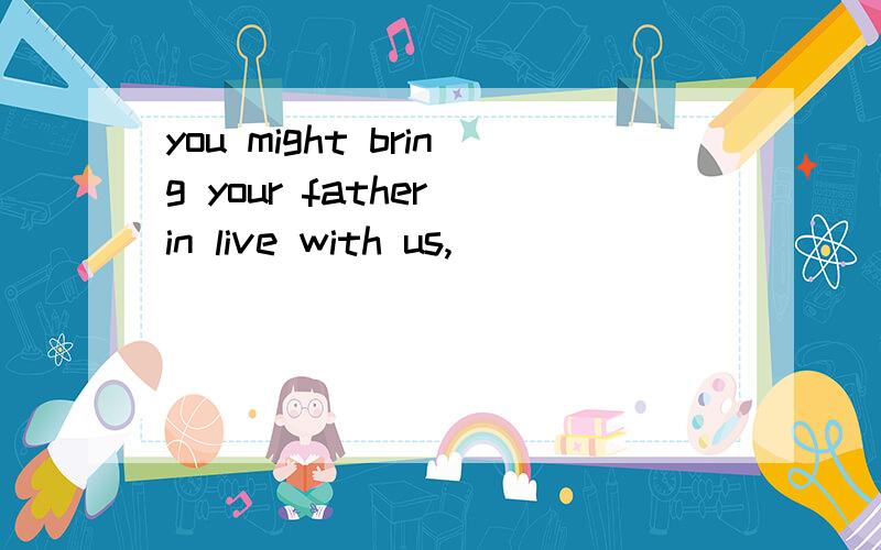 you might bring your father in live with us,