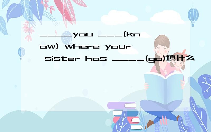 ____you ___(know) where your sister has ____(go)填什么