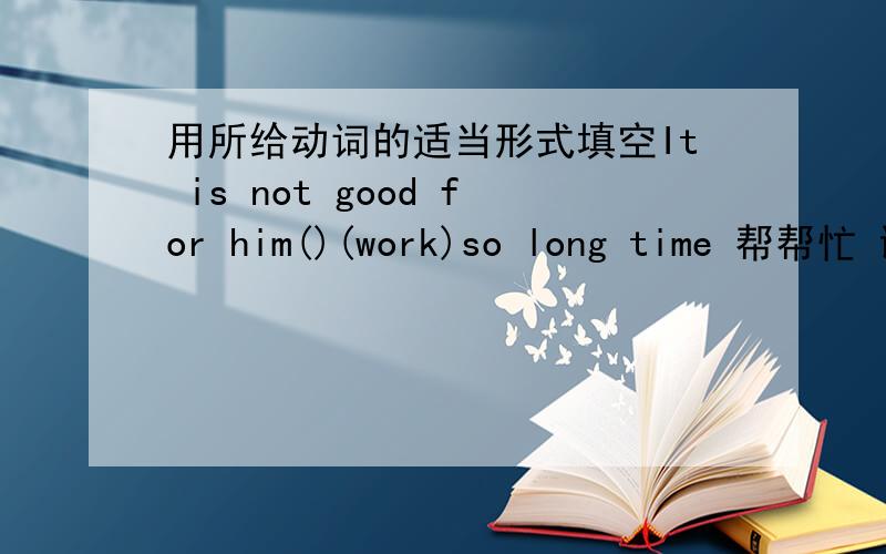 用所给动词的适当形式填空It is not good for him()(work)so long time 帮帮忙 谢谢了