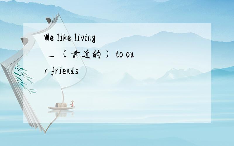 We like living _ (靠近的) to our friends