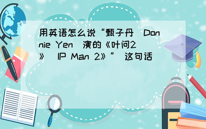 用英语怎么说“甄子丹（Donnie Yen)演的《叶问2》(IP Man 2》” 这句话