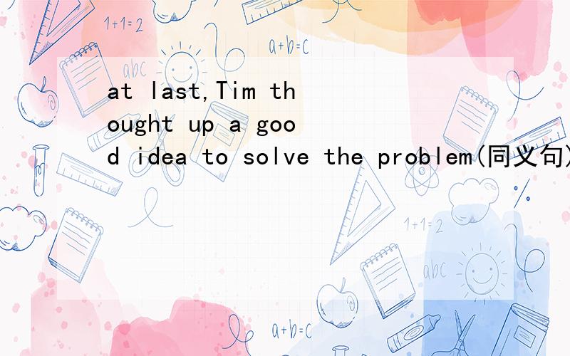 at last,Tim thought up a good idea to solve the problem(同义句)at last,Tim __ __ __a good idea to solve the problem.this volunteer work takes Fred several hours a week.Fred ___ several hours a week ___ this volunteer work.Miss Hill has run out of