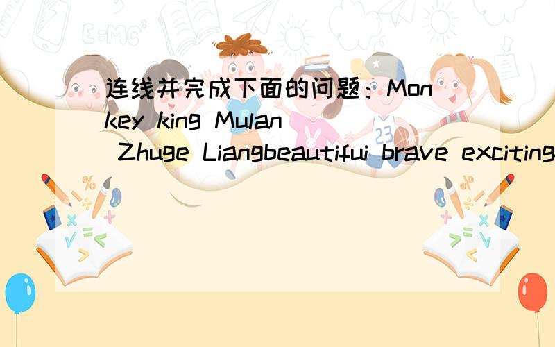 连线并完成下面的问题：Monkey king Mulan Zhuge Liangbeautifui brave excitingfamous funnyhard-workinginterestingkindsmartstrongMonkey King is the most ( )chaeacter.He is ( ),too.He is ( )than Zhuge Liang and more ( )than Mulan.He always make