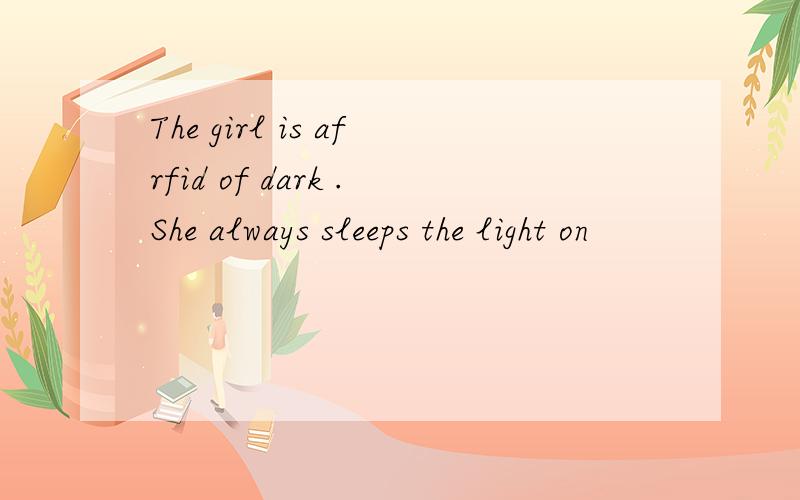 The girl is afrfid of dark .She always sleeps the light on