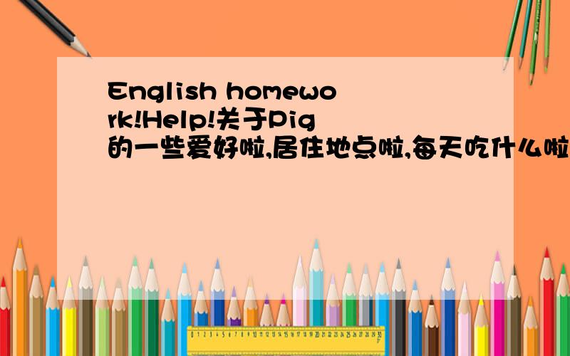 English homework!Help!关于Pig 的一些爱好啦,居住地点啦,每天吃什么啦等等等等一些东西的文章.要英文的!