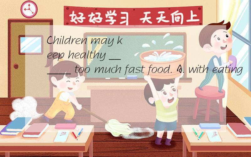 Children may keep healthy ______ too much fast food. A. with eating           B. with no eating   C. by eating             D. by not eating which one?