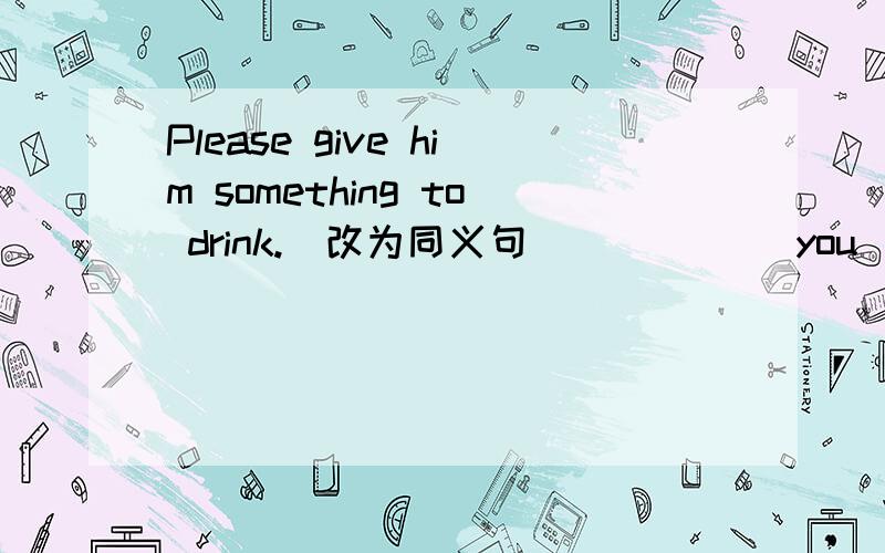 Please give him something to drink.(改为同义句）_____ you ______ give him something to drink?