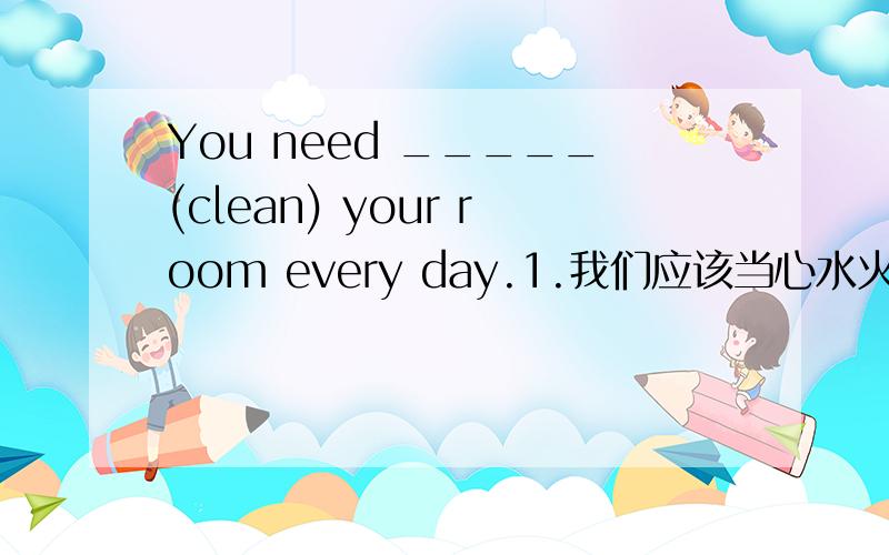 You need _____(clean) your room every day.1.我们应该当心水火.We must ____ ____ ____ fire and water.2.鱼儿生活在水中,没有水它们不能存活.Fish ___ ___ ___ .They ___ ___ without water.3.你对足球了解多少?____ ___ ___ you kn