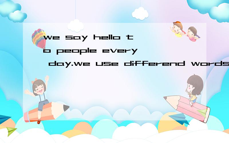we say hello to people every day.we use differend words in di
