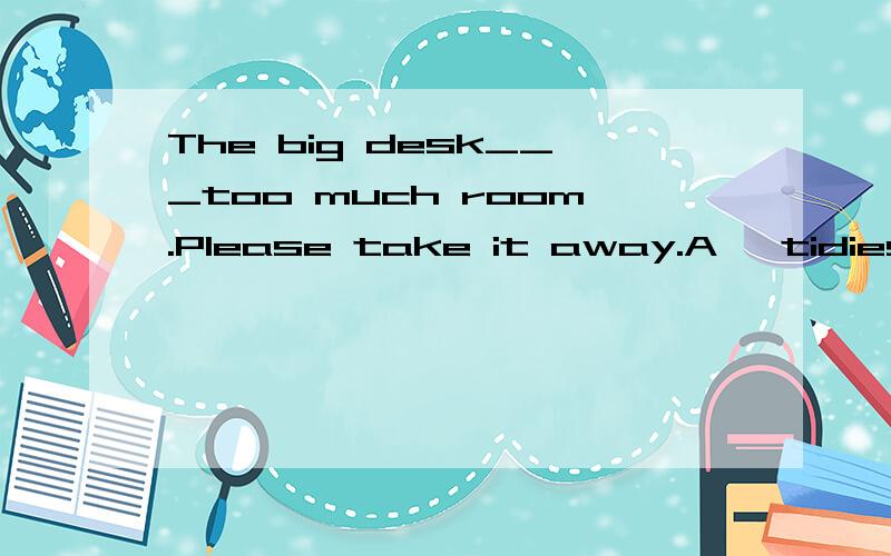 The big desk___too much room.Please take it away.A   tidies up    B  sets up     C  tskes up     22详解
