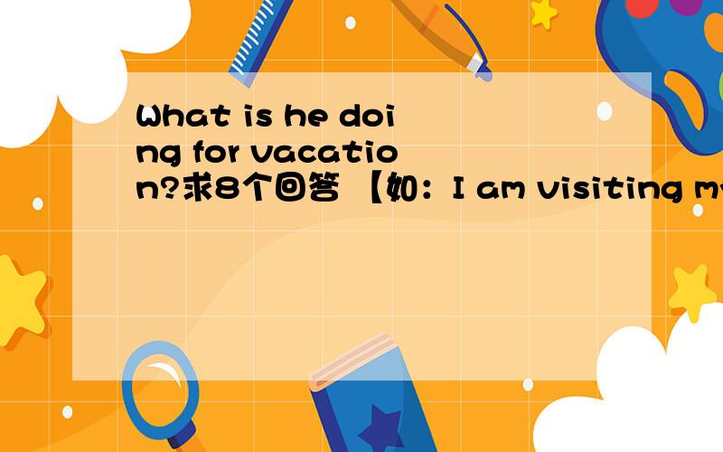 What is he doing for vacation?求8个回答 【如：I am visiting my grandmother.】