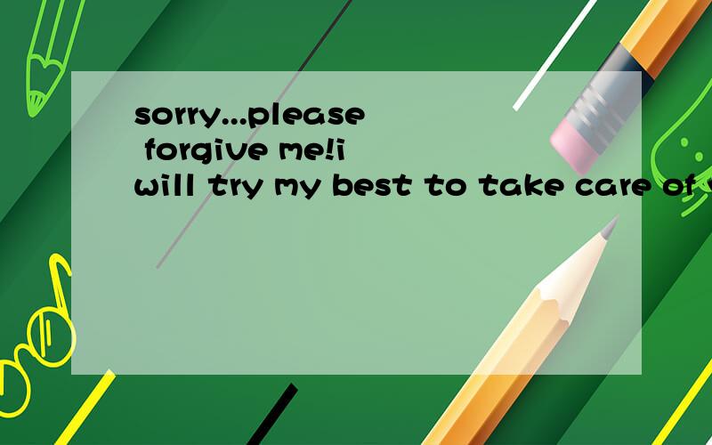 sorry...please forgive me!i will try my best to take care of you!
