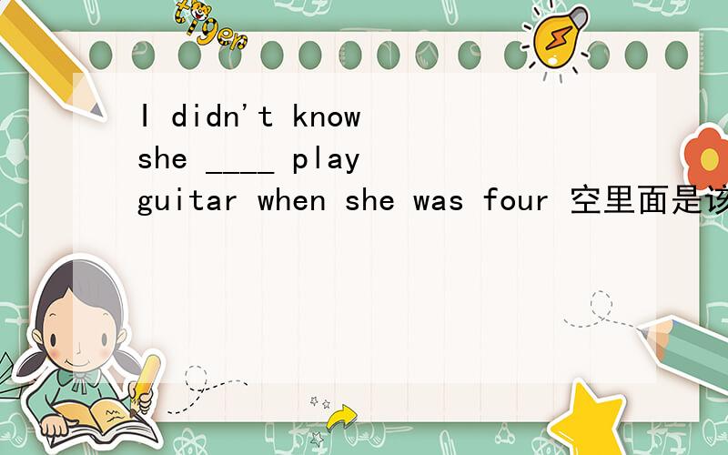 I didn't know she ____ play guitar when she was four 空里面是该填could还是can,为什么