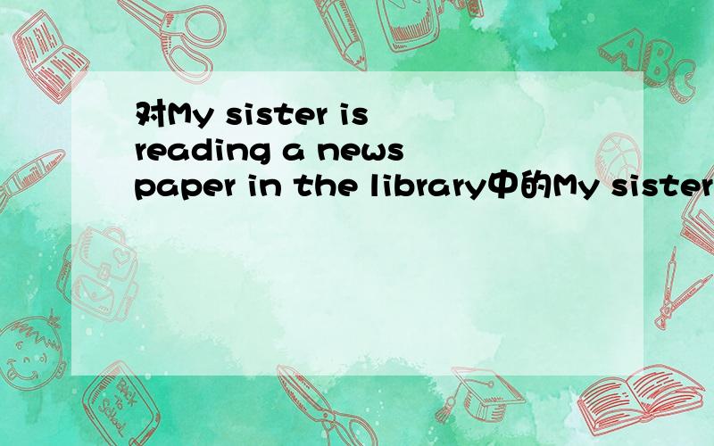 对My sister is reading a newspaper in the library中的My sister提问
