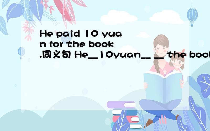 He paid 10 yuan for the book.同义句 He__10yuan__ __ the book.