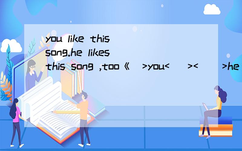 you like this song.he likes this song ,too《  >you<   ><    >he likes this  song急