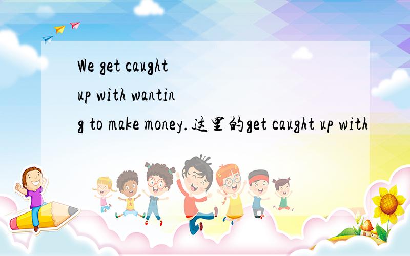 We get caught up with wanting to make money.这里的get caught up with