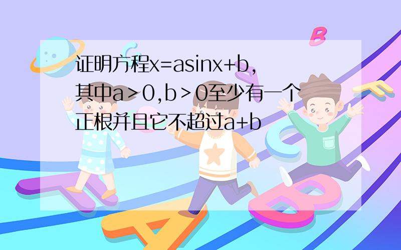 证明方程x=asinx+b,其中a＞0,b＞0至少有一个正根并且它不超过a+b