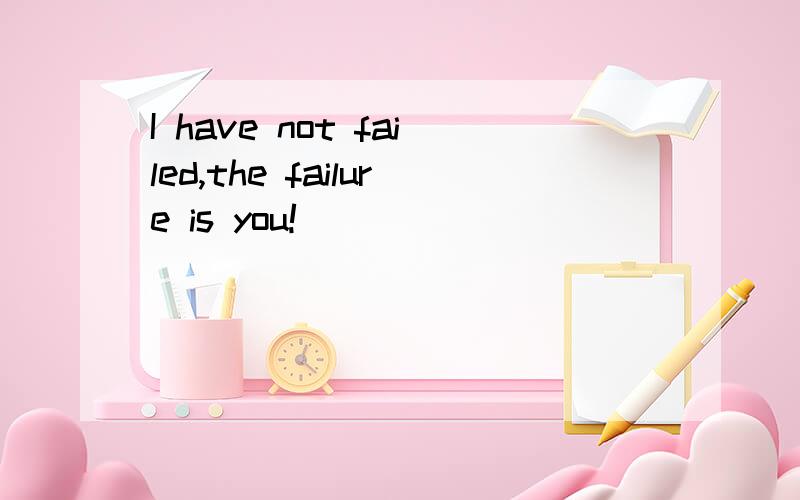 I have not failed,the failure is you!