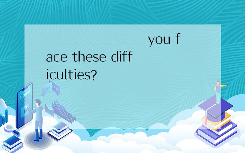 _________you face these difficulties?