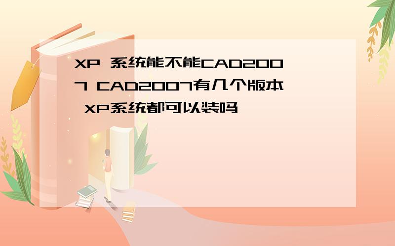 XP 系统能不能CAD2007 CAD2007有几个版本 XP系统都可以装吗