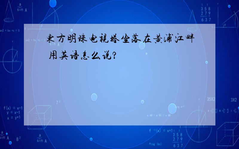 东方明珠电视塔坐落在黄浦江畔 用英语怎么说?