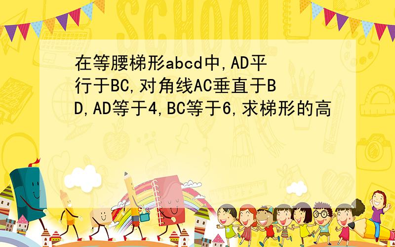 在等腰梯形abcd中,AD平行于BC,对角线AC垂直于BD,AD等于4,BC等于6,求梯形的高