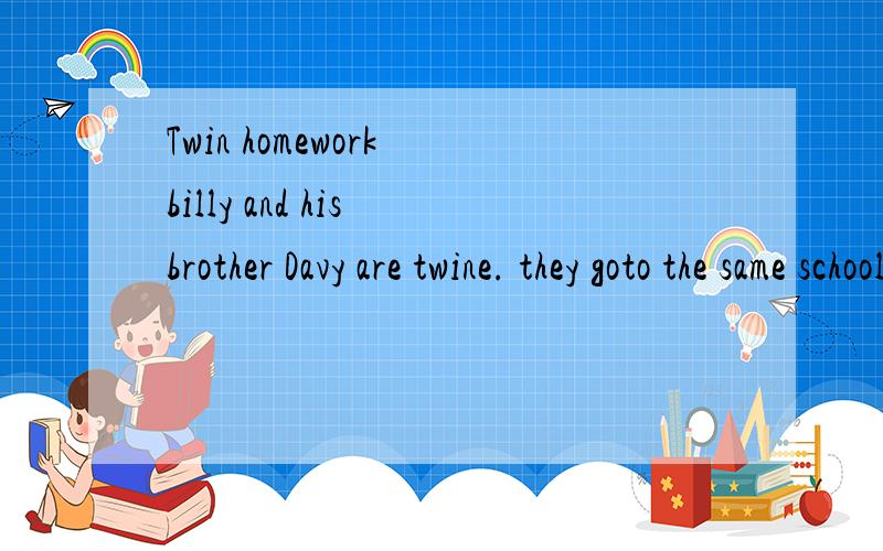 Twin homework billy and his brother Davy are twine. they goto the same school and studyOne day,the teacher asks the class to write a compositionThe name of the composition is“My Mother”.Davy is quickly.Billy doesn't want to do the work,so he just