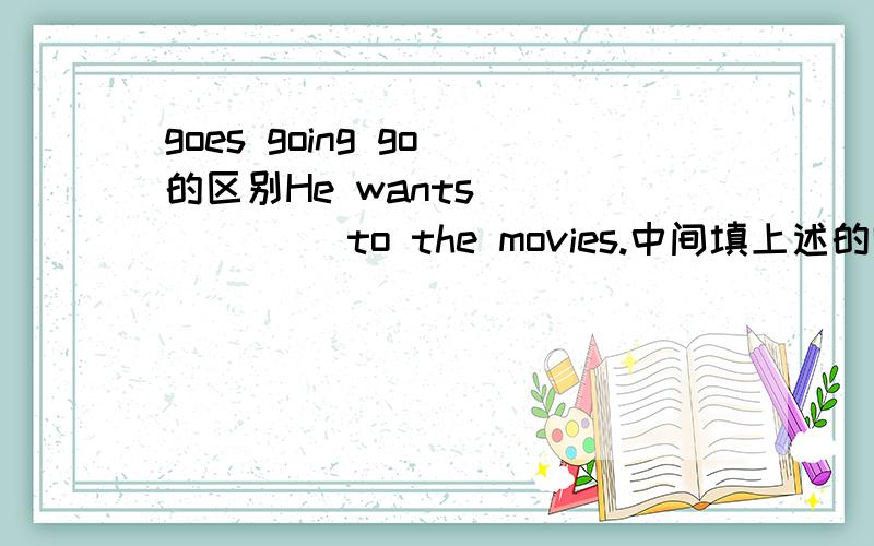 goes going go 的区别He wants ______ to the movies.中间填上述的哪个
