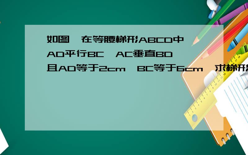 如图,在等腰梯形ABCD中,AD平行BC,AC垂直BD,且AD等于2cm,BC等于6cm,求梯形ABCD的面积完整一点,