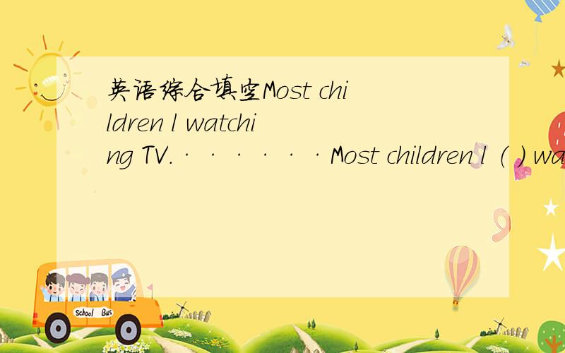 英语综合填空Most children l watching TV.······Most children l （ ） watching TV.It's very interesting.They can l( ) a lot,and they k( ) many things about their country.Of course,they can h( ) over the radio.But they can learn better wit